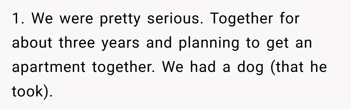 1. We were pretty serious. Together for about three years and planning to get an apartment together. We had a dog (that he took).