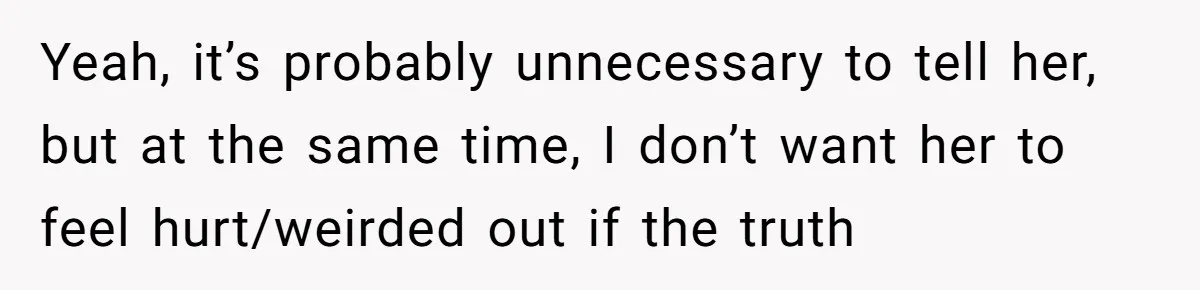 Yeah, it’s probably unnecessary to tell her, but at the same time, I don’t want her to feel hurt/weirded out if the truth