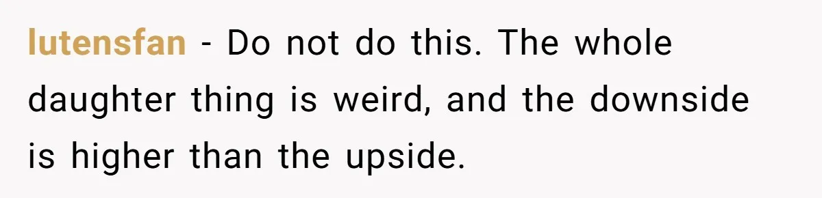 lutensfan − Do not do this. The whole daughter thing is weird, and the downside is higher than the upside.