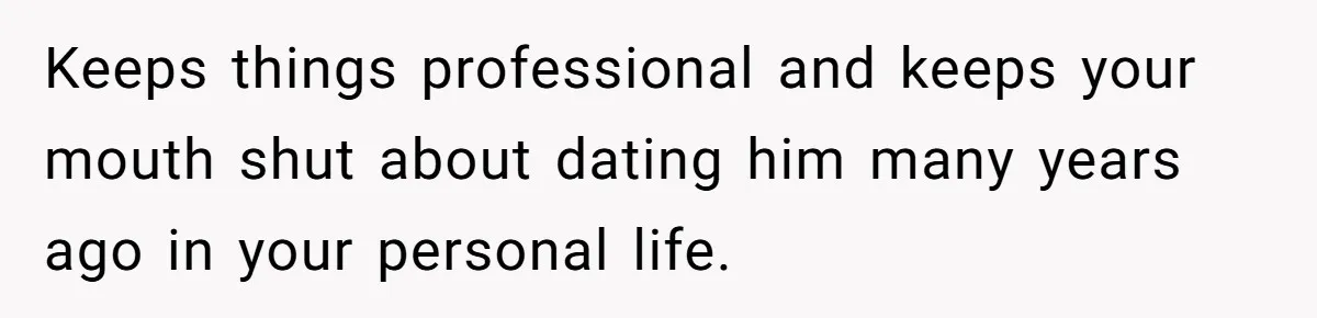 Keeps things professional and keeps your mouth shut about dating him many years ago in your personal life.
