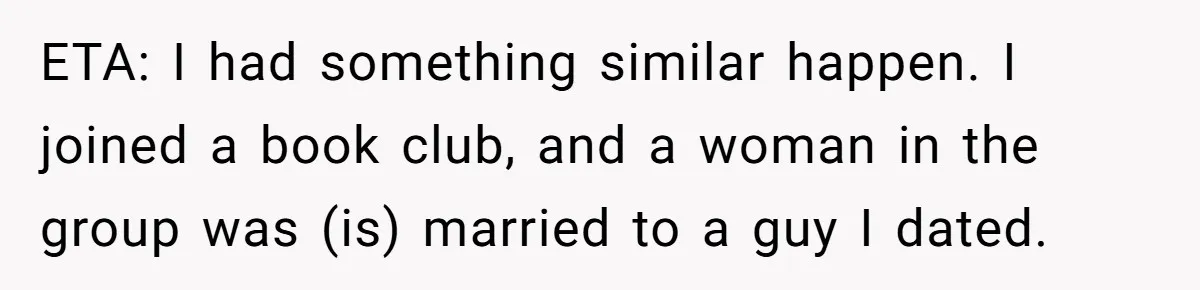 ETA: I had something similar happen. I joined a book club, and a woman in the group was (is) married to a guy I dated.