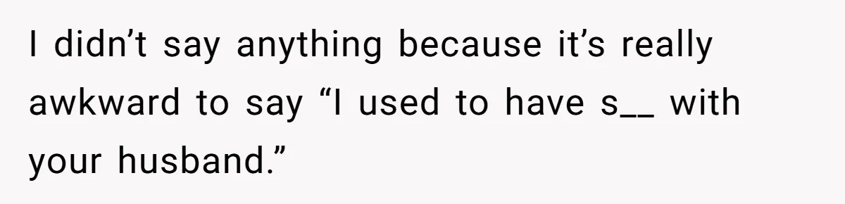 I didn’t say anything because it’s really awkward to say “I used to have s__ with your husband.”