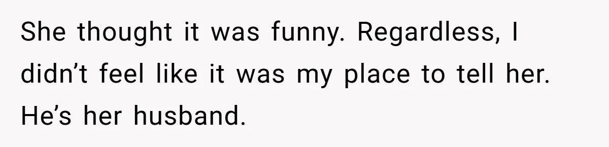 She thought it was funny. Regardless, I didn’t feel like it was my place to tell her. He’s her husband.