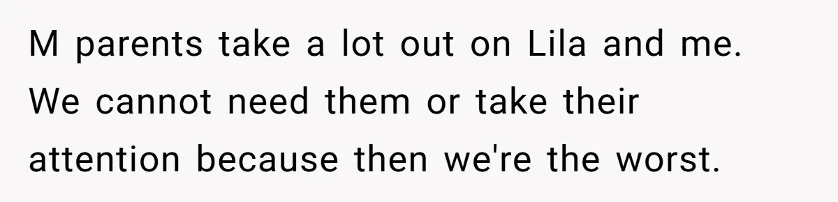 M parents take a lot out on Lila and me. We cannot need them or take their attention because then we're the worst.