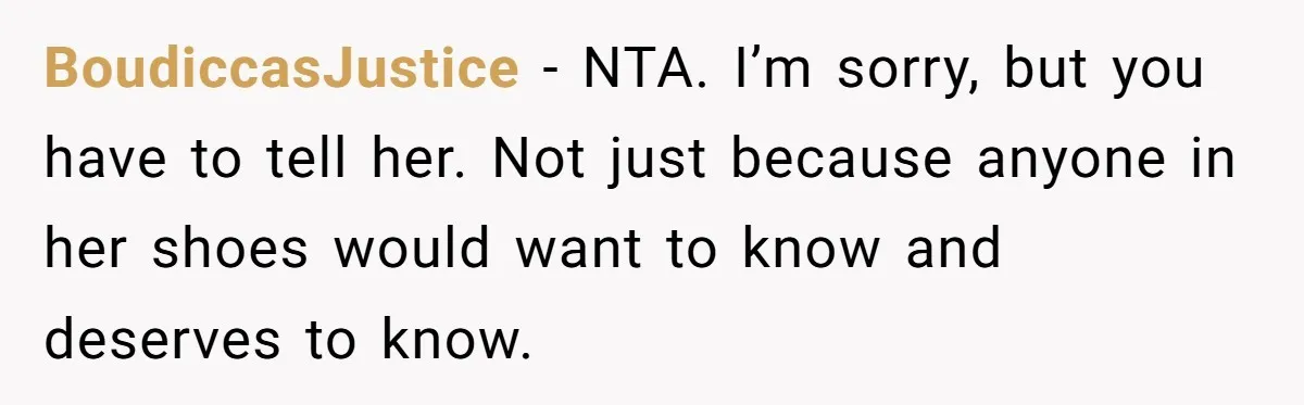 BoudiccasJustice − NTA. I’m sorry, but you have to tell her. Not just because anyone in her shoes would want to know and deserves to know.