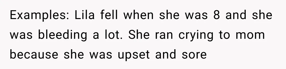 Examples: Lila fell when she was 8 and she was bleeding a lot. She ran crying to mom because she was upset and sore