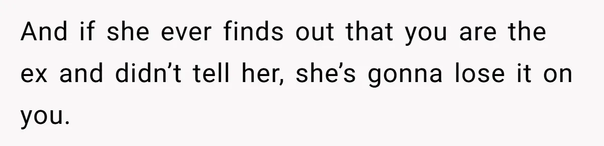 And if she ever finds out that you are the ex and didn’t tell her, she’s gonna lose it on you.