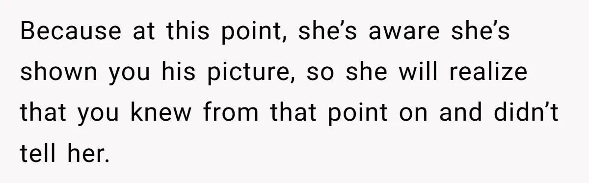 Because at this point, she’s aware she’s shown you his picture, so she will realize that you knew from that point on and didn’t tell her.