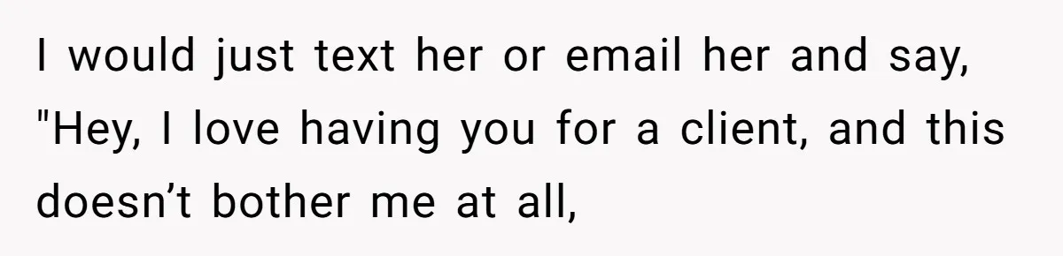 I would just text her or email her and say, "Hey, I love having you for a client, and this doesn’t bother me at all,