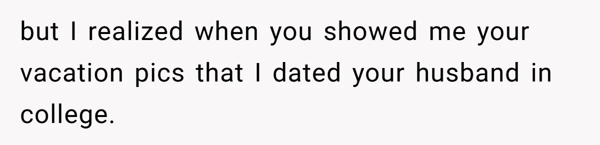but I realized when you showed me your vacation pics that I dated your husband in college.