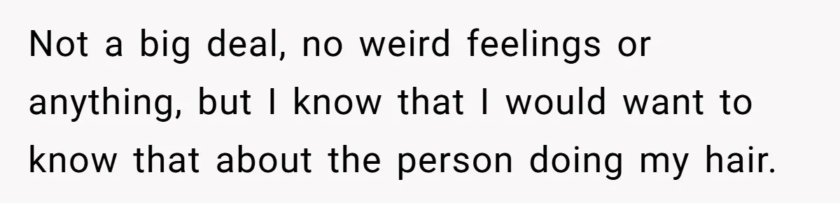 Not a big deal, no weird feelings or anything, but I know that I would want to know that about the person doing my hair.