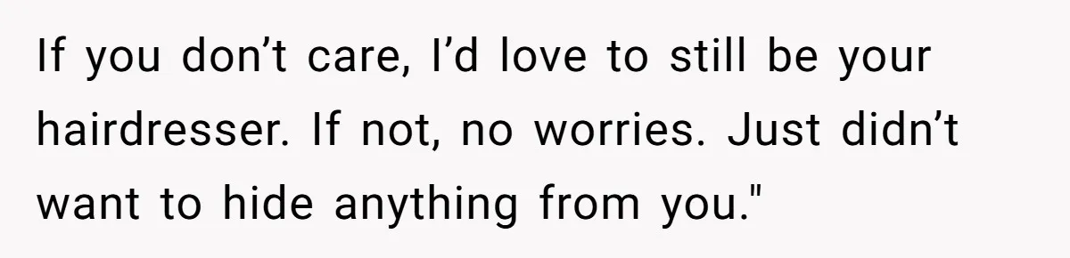 If you don’t care, I’d love to still be your hairdresser. If not, no worries. Just didn’t want to hide anything from you."