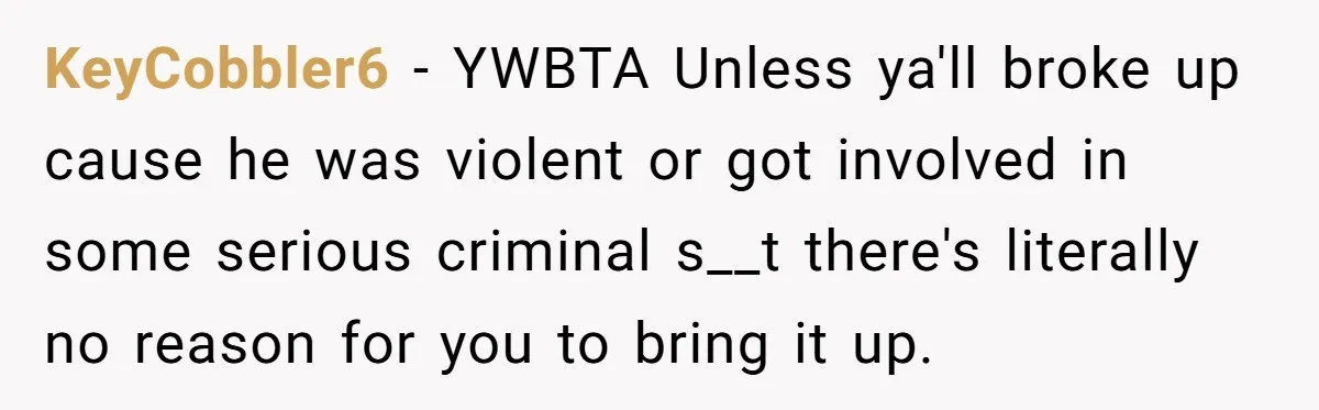 KeyCobbler6 − YWBTA Unless ya'll broke up cause he was violent or got involved in some serious criminal s__t there's literally no reason for you to bring it up.