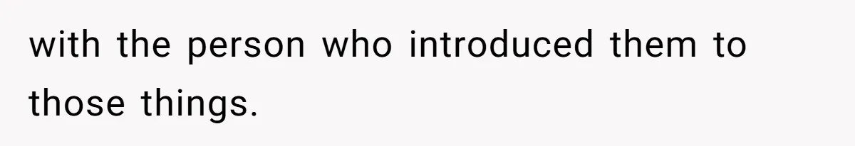with the person who introduced them to those things.
