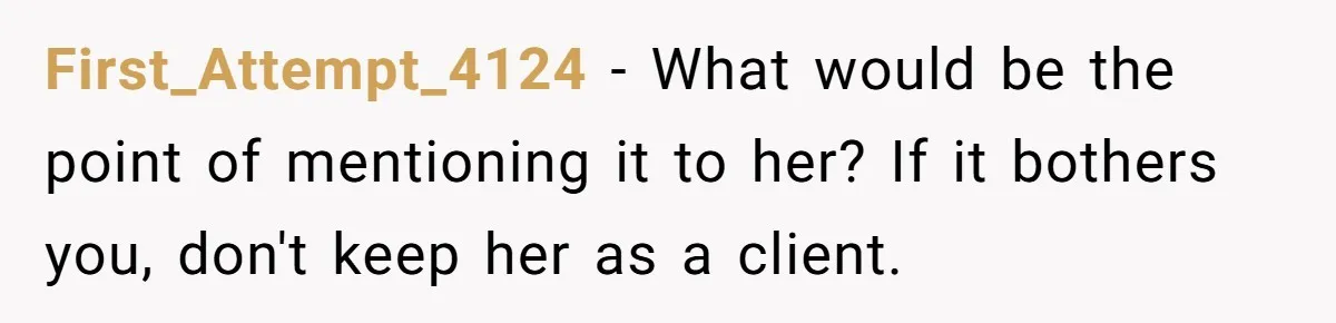 First_Attempt_4124 − What would be the point of mentioning it to her? If it bothers you, don't keep her as a client.