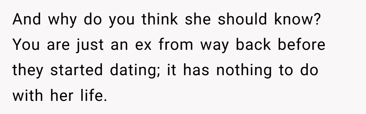And why do you think she should know? You are just an ex from way back before they started dating; it has nothing to do with her life.