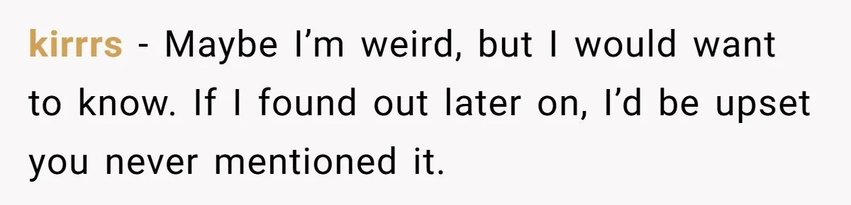 kirrrs − Maybe I’m weird, but I would want to know. If I found out later on, I’d be upset you never mentioned it.