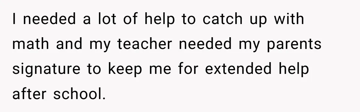 I needed a lot of help to catch up with math and my teacher needed my parents signature to keep me for extended help after school.