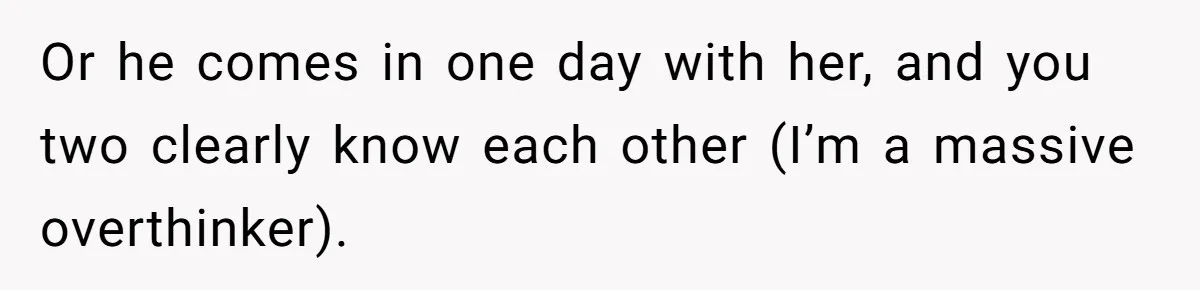 Or he comes in one day with her, and you two clearly know each other (I’m a massive overthinker).
