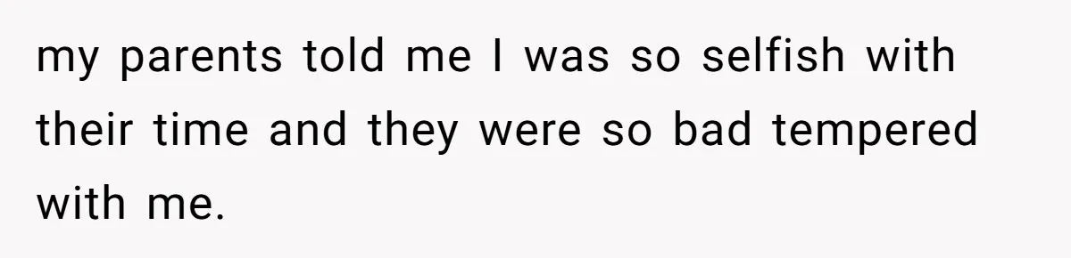 my parents told me I was so selfish with their time and they were so bad tempered with me.