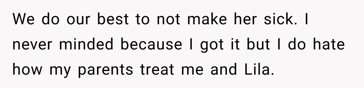 We do our best to not make her sick. I never minded because I got it but I do hate how my parents treat me and Lila.