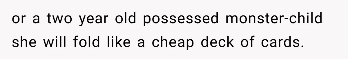 or a two year old possessed monster-child she will fold like a cheap deck of cards.