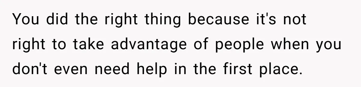You did the right thing because it's not right to take advantage of people when you don't even need help in the first place.