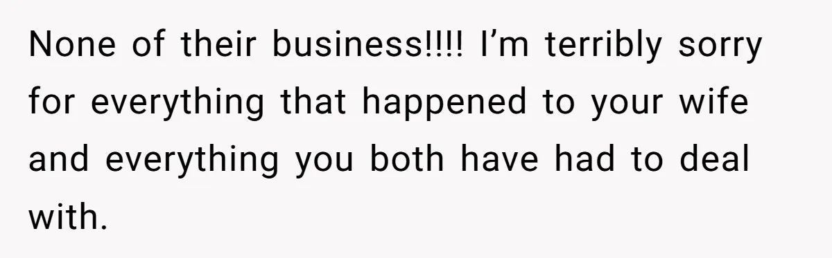 None of their business!!!! I’m terribly sorry for everything that happened to your wife and everything you both have had to deal with.