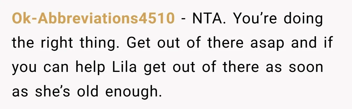 Ok-Abbreviations4510 − NTA. You’re doing the right thing. Get out of there asap and if you can help Lila get out of there as soon as she’s old enough.