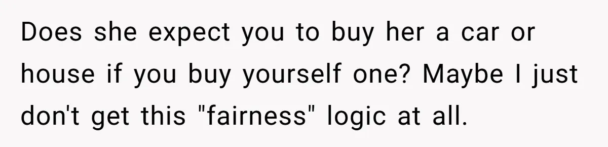 Does she expect you to buy her a car or house if you buy yourself one? Maybe I just don't get this "fairness" logic at all.
