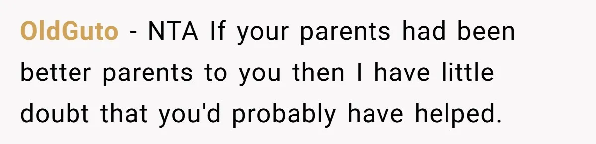 OldGuto − NTA If your parents had been better parents to you then I have little doubt that you'd probably have helped.