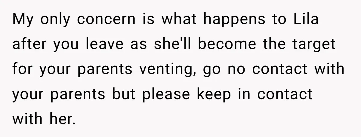 My only concern is what happens to Lila after you leave as she'll become the target for your parents venting, go no contact with your parents but please keep in...