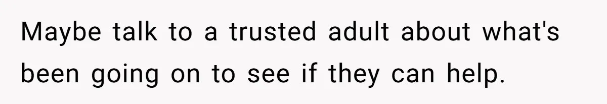 Maybe talk to a trusted adult about what's been going on to see if they can help.