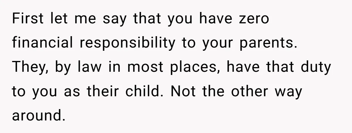 First let me say that you have zero financial responsibility to your parents. They, by law in most places, have that duty to you as their child. Not the other...