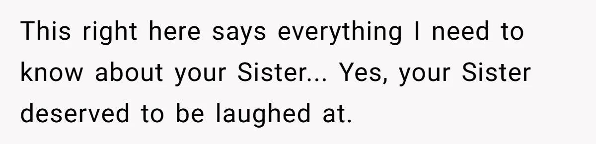 This right here says everything I need to know about your Sister... Yes, your Sister deserved to be laughed at.