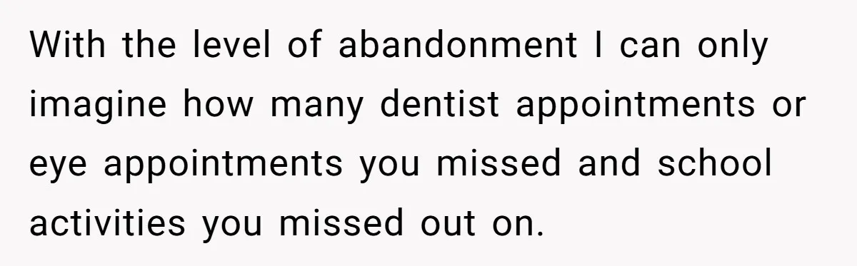 With the level of abandonment I can only imagine how many dentist appointments or eye appointments you missed and school activities you missed out on.