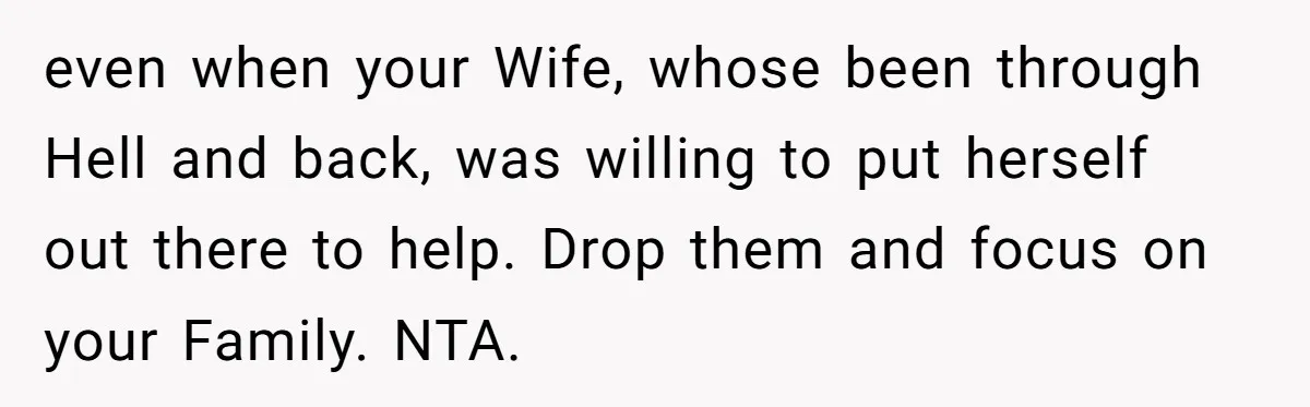 even when your Wife, whose been through Hell and back, was willing to put herself out there to help. Drop them and focus on your Family. NTA.