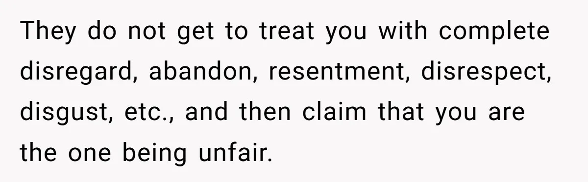 They do not get to treat you with complete disregard, abandon, resentment, disrespect, disgust, etc., and then claim that you are the one being unfair.
