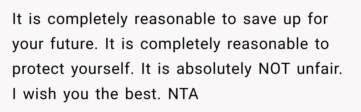 It is completely reasonable to save up for your future. It is completely reasonable to protect yourself. It is absolutely NOT unfair. I wish you the best. NTA