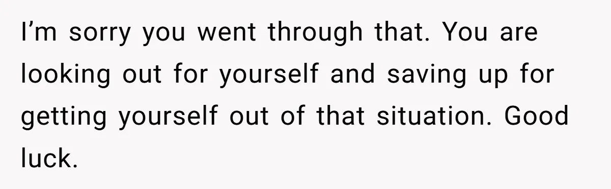 I’m sorry you went through that. You are looking out for yourself and saving up for getting yourself out of that situation. Good luck.