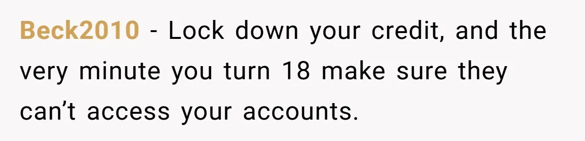 Beck2010 − Lock down your credit, and the very minute you turn 18 make sure they can’t access your accounts.