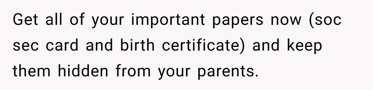 Get all of your important papers now (soc sec card and birth certificate) and keep them hidden from your parents.