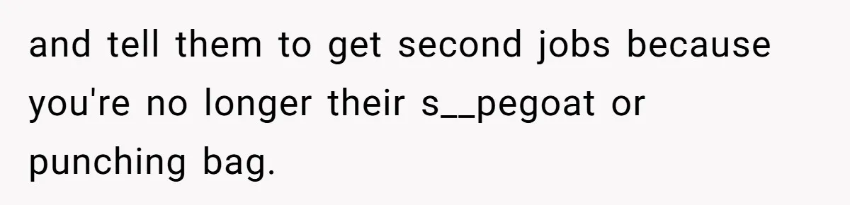 and tell them to get second jobs because you're no longer their s__pegoat or punching bag.