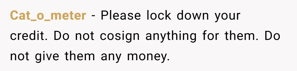 Cat_o_meter − Please lock down your credit. Do not cosign anything for them. Do not give them any money.
