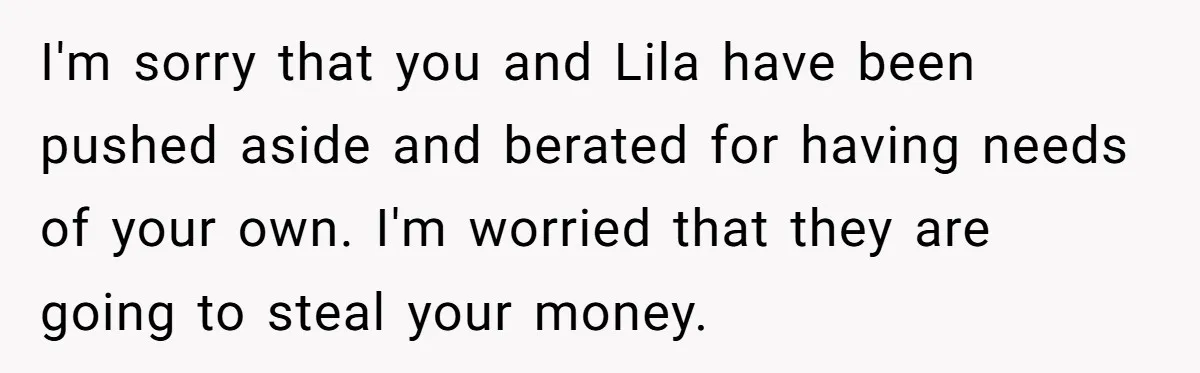 I'm sorry that you and Lila have been pushed aside and berated for having needs of your own. I'm worried that they are going to steal your money.