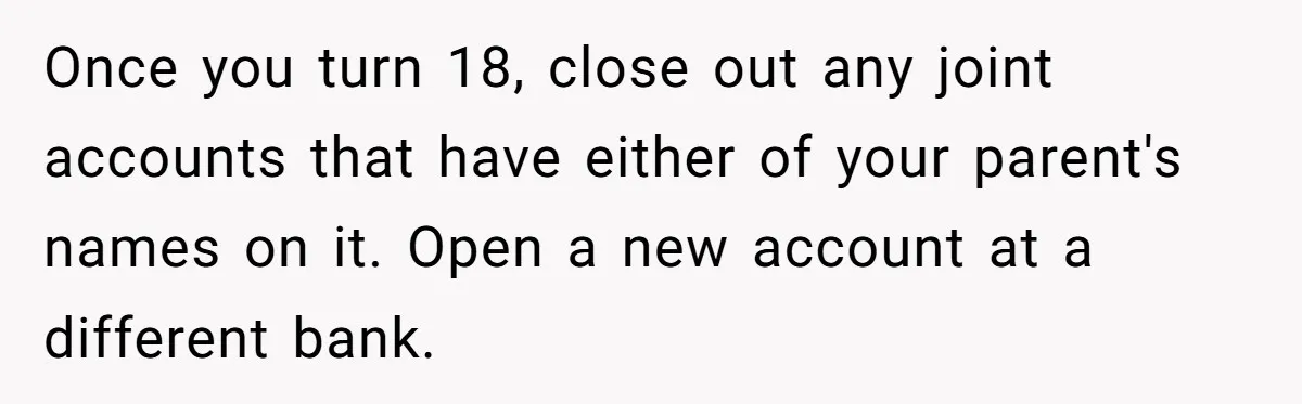 Once you turn 18, close out any joint accounts that have either of your parent's names on it. Open a new account at a different bank.