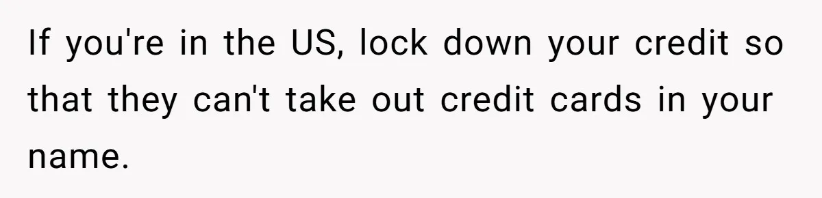 If you're in the US, lock down your credit so that they can't take out credit cards in your name.