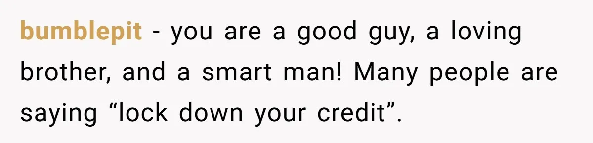 bumblepit − you are a good guy, a loving brother, and a smart man! Many people are saying “lock down your credit”.
