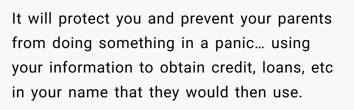 It will protect you and prevent your parents from doing something in a panic… using your information to obtain credit, loans, etc in your name that they would then use.