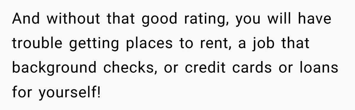 And without that good rating, you will have trouble getting places to rent, a job that background checks, or credit cards or loans for yourself!